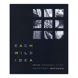 Each Wild Idea: Writing, Photography, History by Geoffrey Batchen